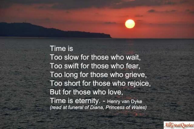 Time is too slow for those who wait, too swift for those who fear, too long for those who grieve, too short for those who rejoice, but for those who love, time is eternity. Henry Van Dyke