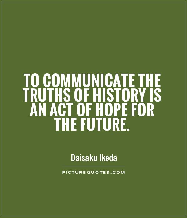 To communicate the truths of history is an act of hope for the future. Daisaku Ikeda