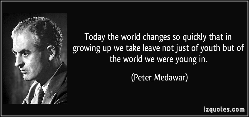 Today the world changes so quickly that in growing up we take leave not just of youth but of the world we were young in. Peter Medawar
