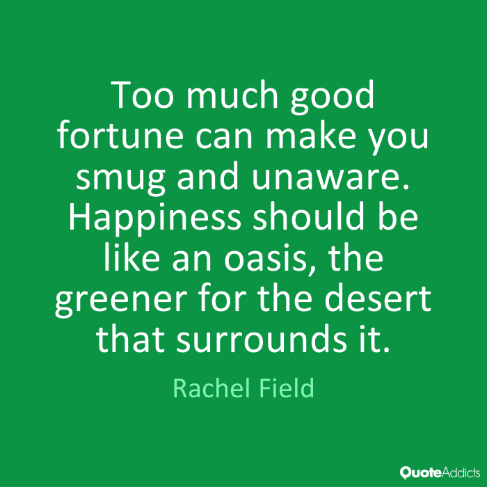 Too much good fortune can make you smug and unaware. Happiness should be like an oasis, the greener for the desert that surrounds it. Rachel Field .