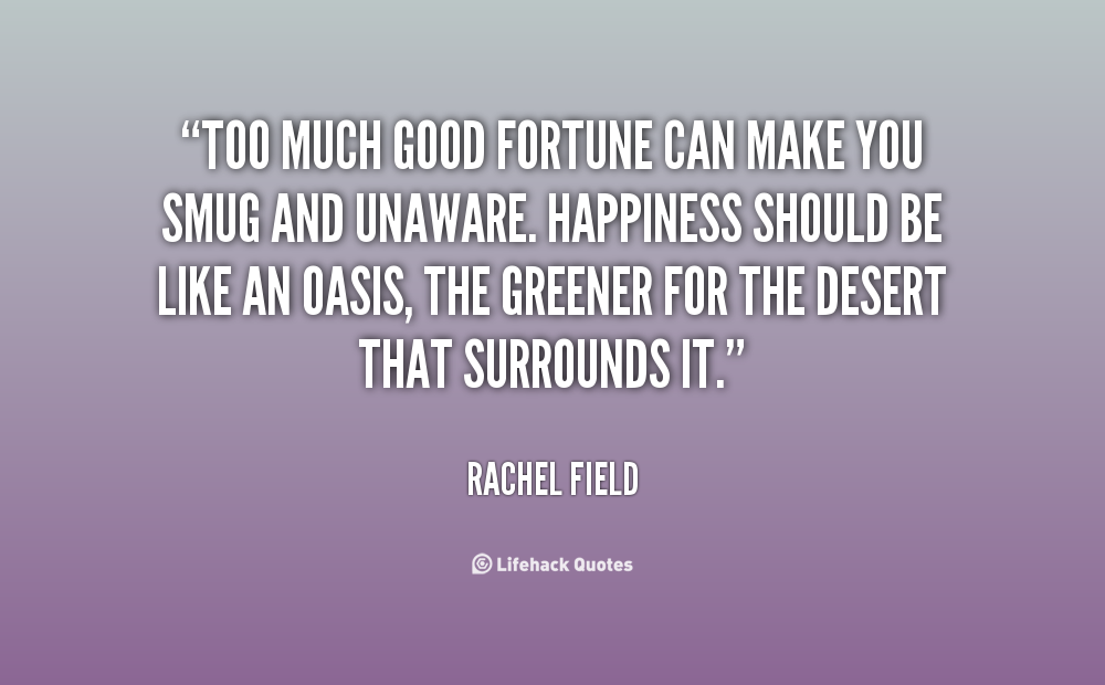 Too much good fortune can make you smug and unaware. Happiness should be like an oasis, the greener for the desert that surrounds it.  Rachel Field