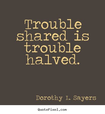 Trouble shared is trouble halved. Dorothy L. Sayers