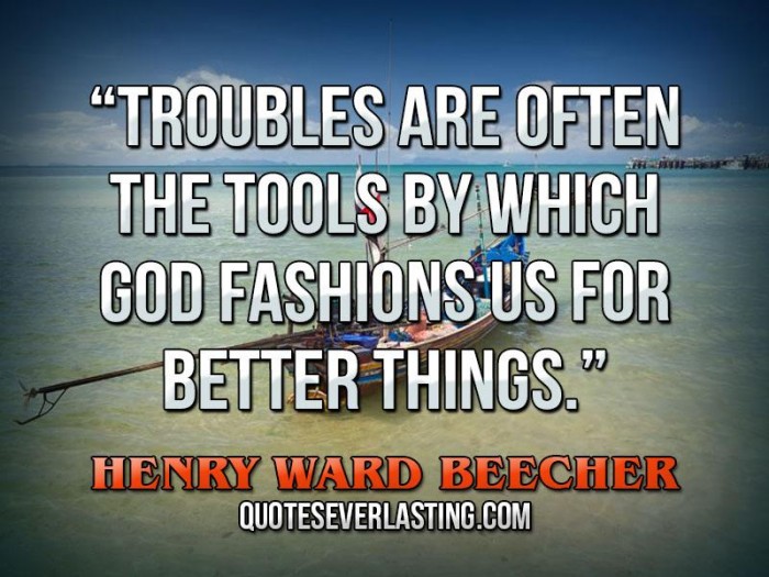 Troubles are often the tools by which God fashions us for better things. Henry Ward Beecher.