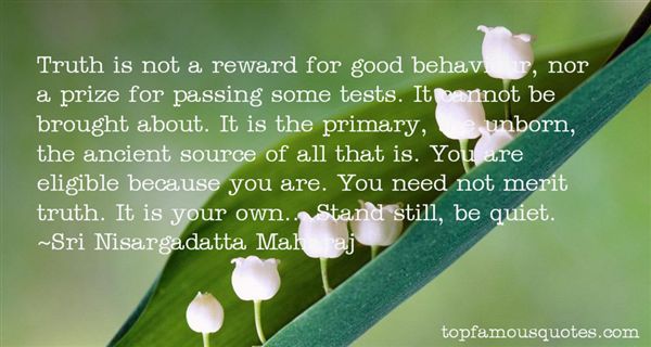 Truth is not a reward for good behaviour, nor a prize for passing some tests. It cannot be brought about. It is the primary, the unborn,... Sri Nisargadatta Maharaj