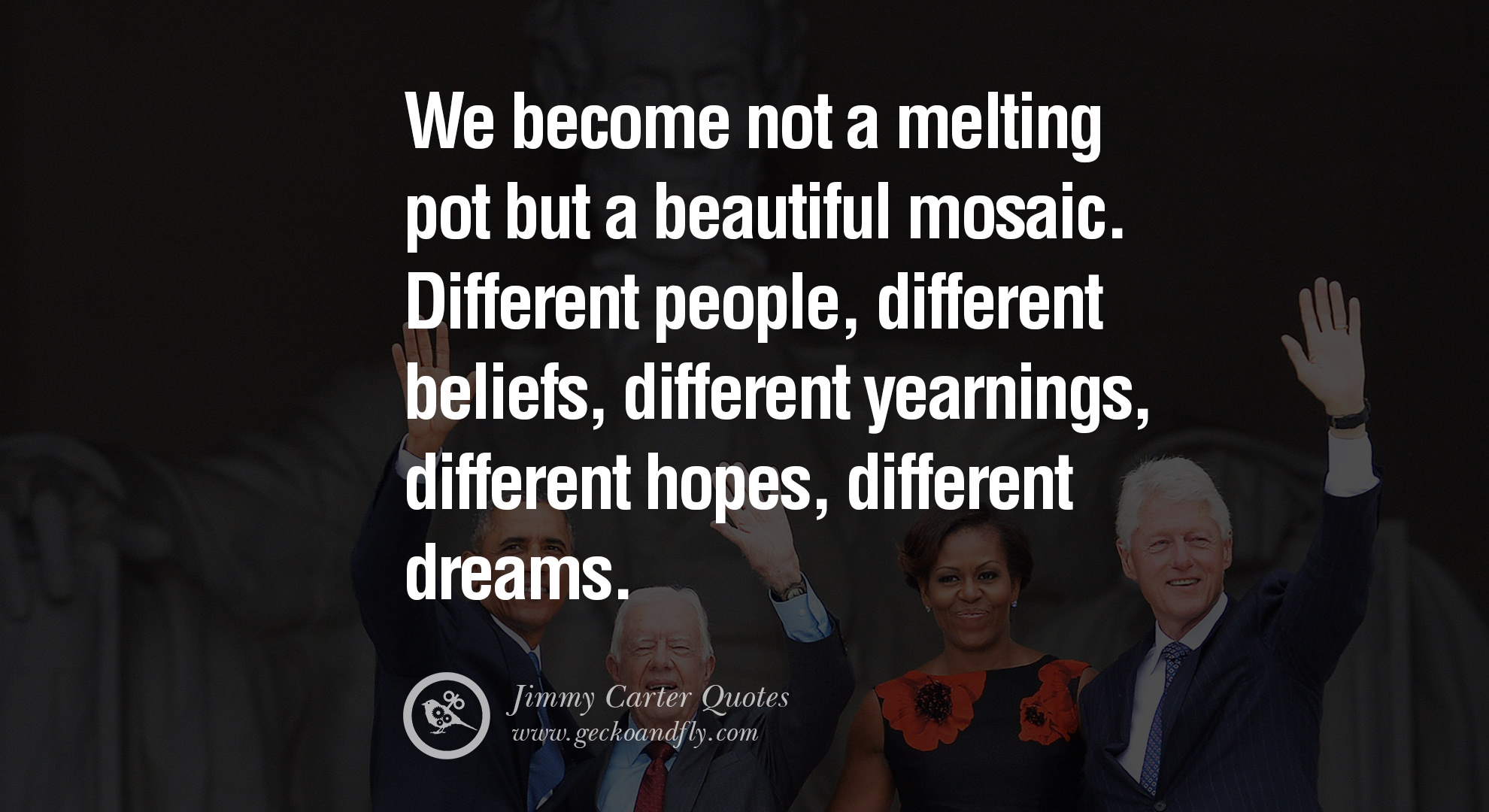 We become not a melting pot but a beautiful mosaic. Different people, different beliefs, different yearnings, different hopes, different dreams. Jimmy Carter