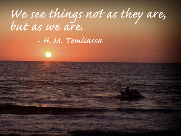 We see things not as they are, but as we are. H. M. Tomlinson