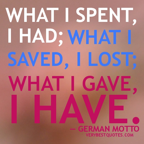 What I spent I had, what I saved I lost, what I gave I have. German Motto