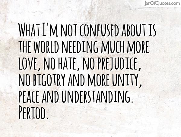 What I'm not confused about is the world needing much more love, no hate, no prejudice, no bigotry and more unity, peace and understanding. Period