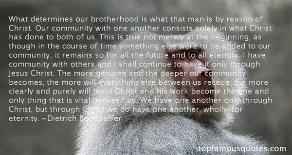 What determines our brotherhood is what that man is by reason of Christ. Our community with one another consists solely in what Ch... Dietrich Bonhoeffer
