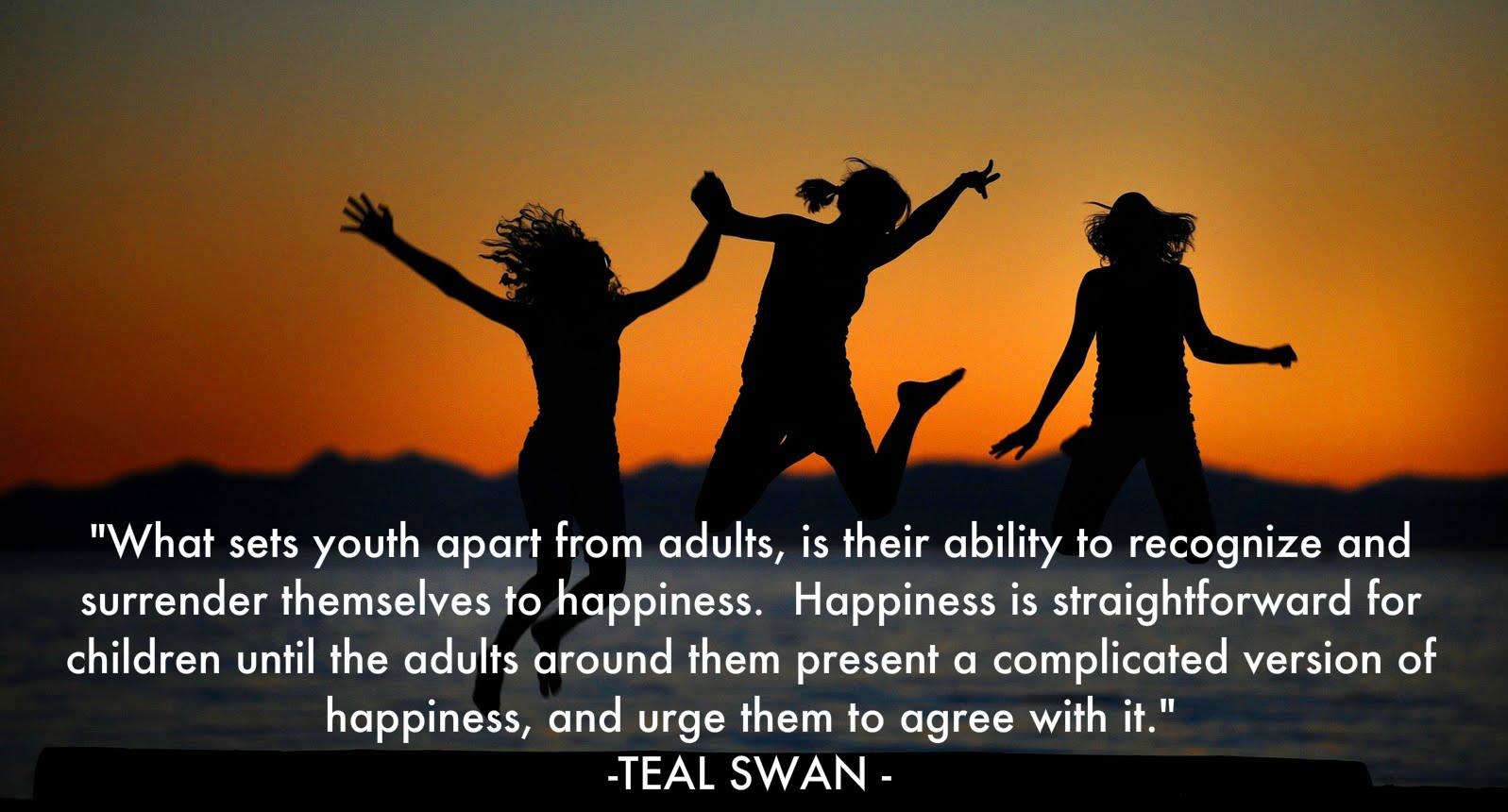 What sets youth apart from adults, is their ability to recognize and surrender themselves to happiness. Happiness is straightforward for children ... Teal Swan