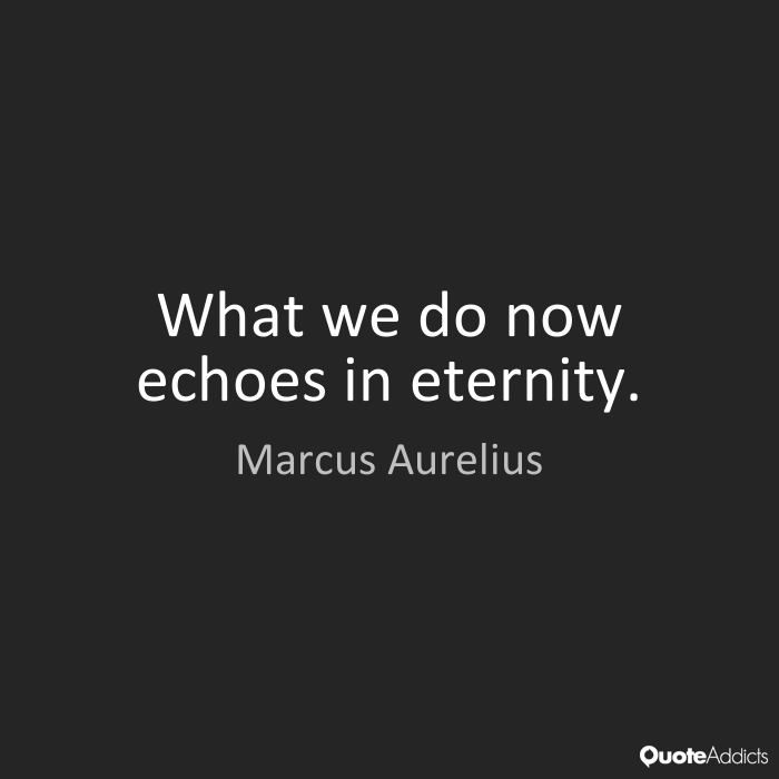 What we do now echoes in eternity. Marcus Aurelius