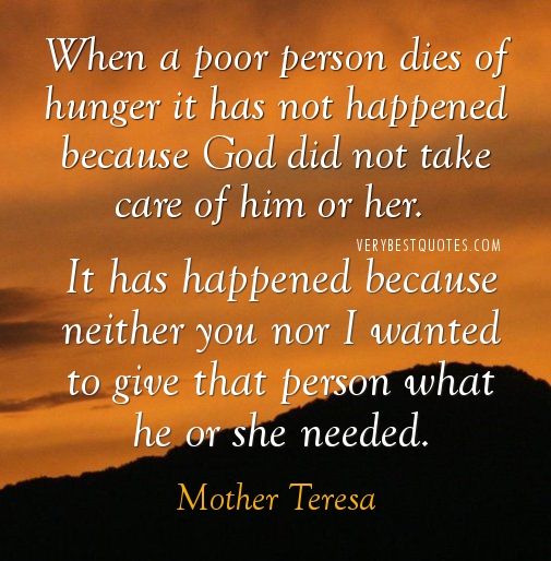 When a poor person dies of hunger it has not happened because God did not take care of him or her. It has happened because neither you nor I wanted to give that... Mother Teresa