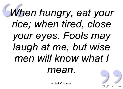When hungry, eat your rice; when tired close your eyes. Fools may laugh at me, but wise men will know what I mean. Linji Yixuan