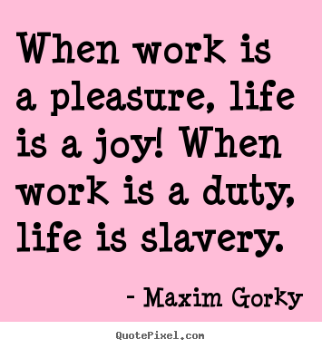When work is a pleasure, life is a joy! When work is a duty, life is slavery. Maxim Gorky