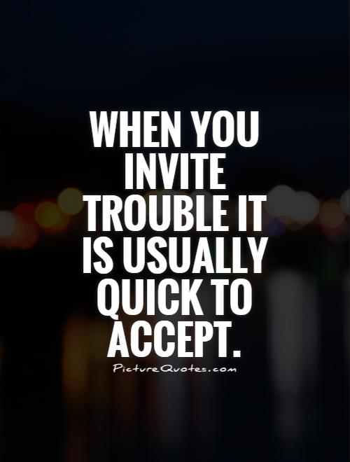 When you invite trouble it is usually quick to accept