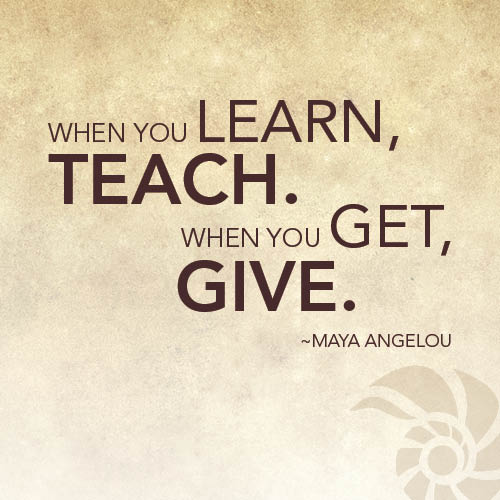 When you learn, teach, when you get, give. Maya Angelou