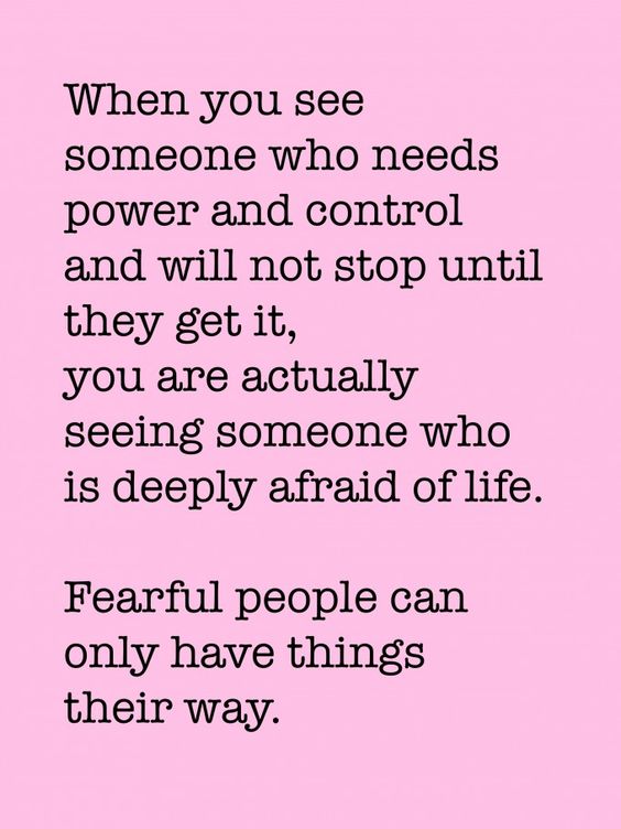 When you see someone who needs power and control and will not stop until they get it, you are actually seeing someone who is deeply afraid of life. Fearful people can only have things their way.