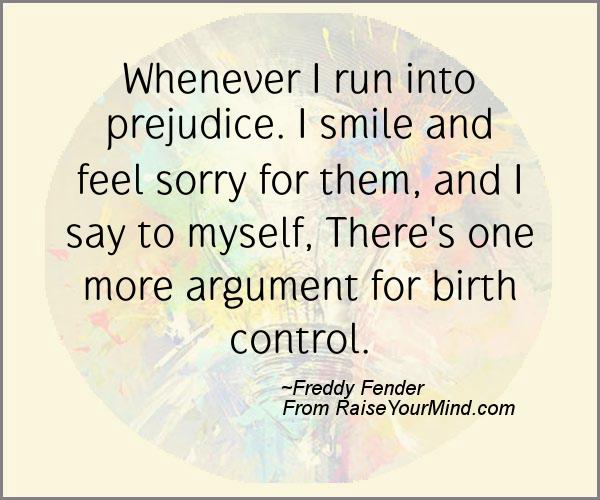 Whenever I run into prejudice. I smile and feel sorry for them, and I say to myself, There's one more argument for birth control. Freddy Fender