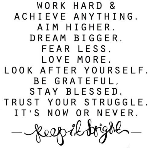 Work hard and achieve anything. Aim higher. Dream bigger. Fear less. Love more. Look after yourself. Be grateful. Stay blessed. Trust your struggle. It's now or never. Keep it bright