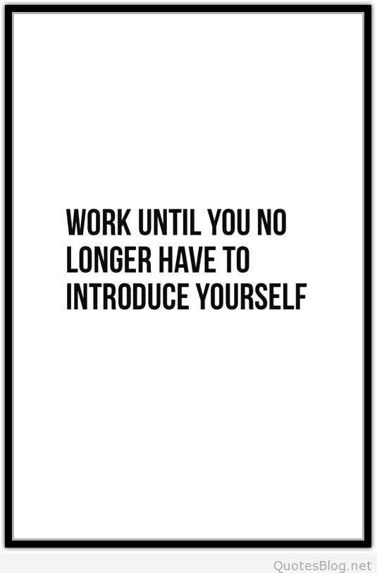 Work until you no longer have to introduce yourself. Anonymous