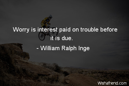 Worry is interest paid on trouble before it comes due. William Ralph Inge
