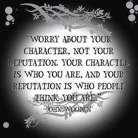 Worry more about your character than your reputation. Character is what you are, reputation merely what others think you are. John Wooden
