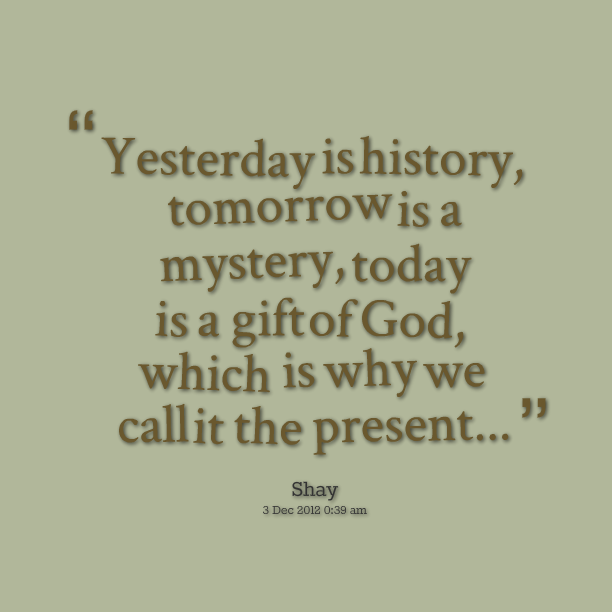 Yesterday is history, tomorrow is a mystery, today is a gift of God, which is why we call it the present. Shay