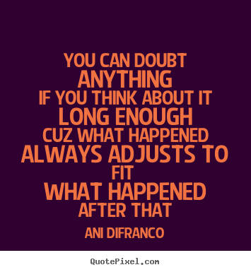 Puedes dudar de cualquier cosa si lo piensas lo suficiente Cuz What Happened Always Adjusts To Fit What Happened After That. Ani Difranco