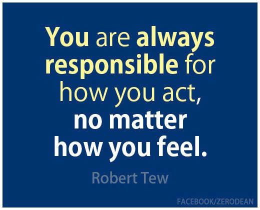 You are always responsible for how you act, no matter how you feel. Robert Tew