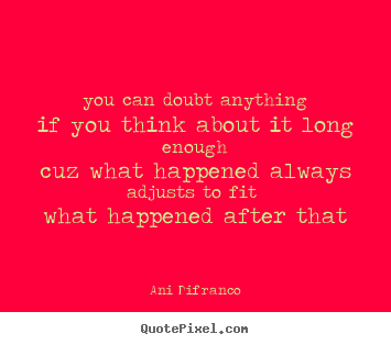 You can doubt anything if you think about it long enough cuz what happened always adjusts to fit what happened after that. Ani Difranco