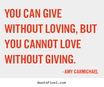 You can give without loving, but you cannot love without giving. Amy Carmichael