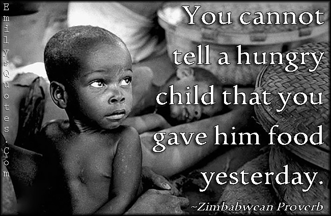 You cannot tell a hungry child that you gave him food yesterday. Zimbabwcan Proverb