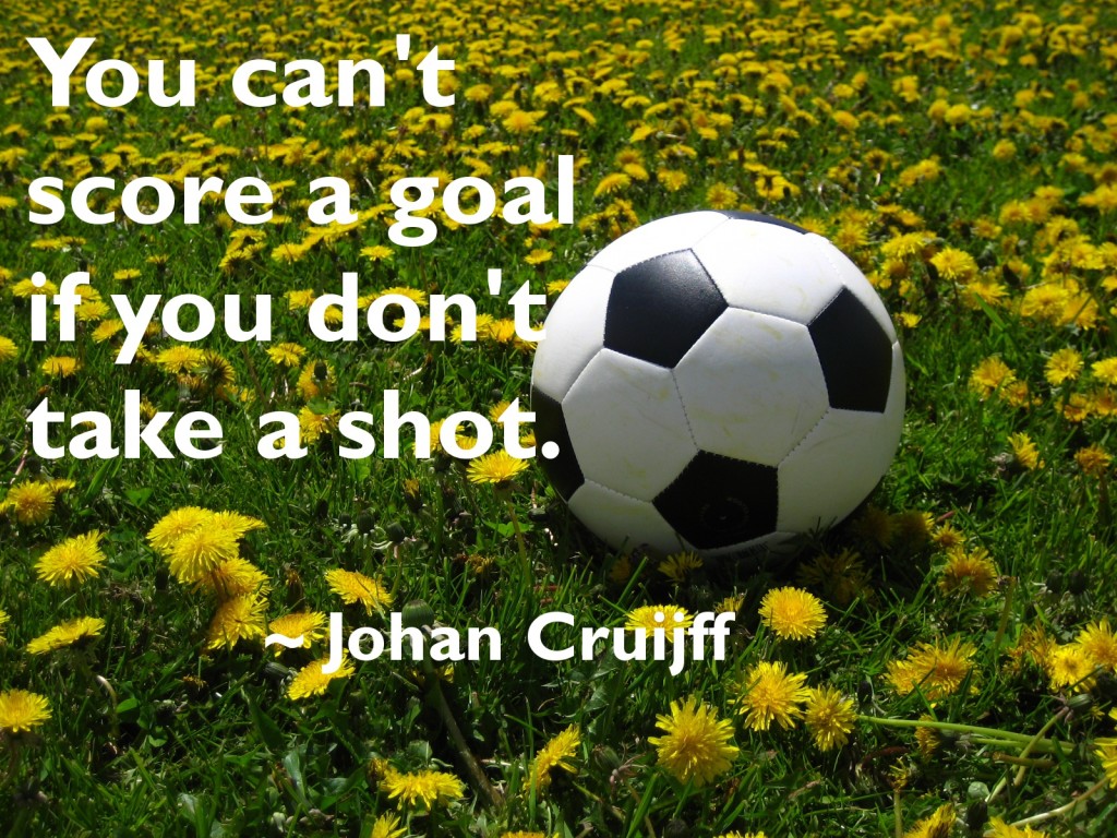 You can't score a goal if you don't take a shot. Johan Cruijff