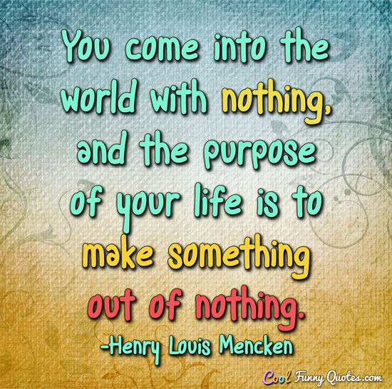 You come into the world with nothing, and the purpose of your life is to make something out of nothing. Henry Louis Mencken