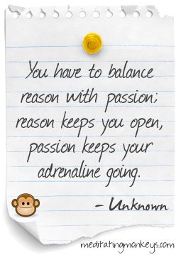You have to balance reason with passion; reason keeps you open, Passion keeps your adrenaline going.