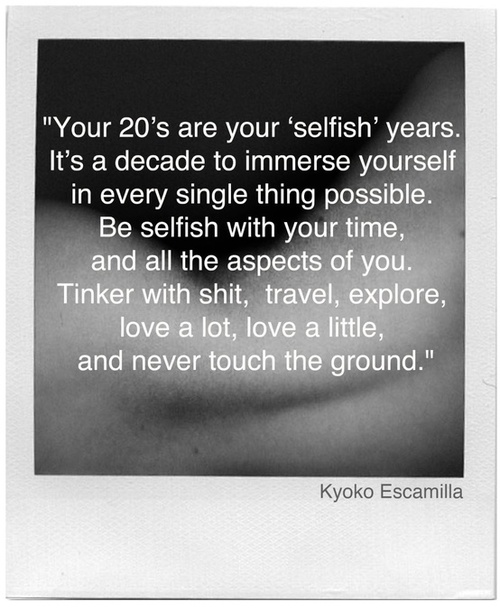 Your 20's are your 'selfish' years. It's a decade to immerse yourself in every single thing possible. Be selfish with your time, and all the aspects of you. Kyoko Escamilla