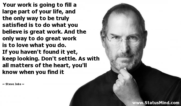 Your work is going to fill a large part of your life, and the only way to be truly satisfied is to do what you believe is great work. And the only way to do great work... Steve Jobs