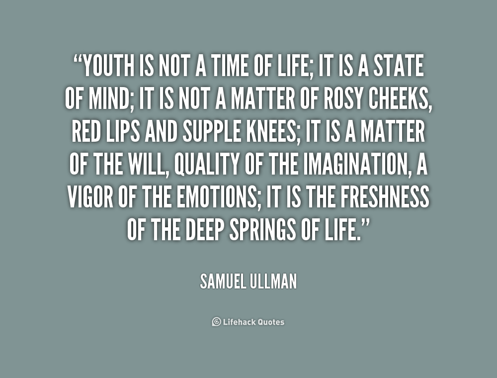 Youth is not a time of life; it is a state of mind; it is not a matter of rosy cheeks, red lips and supple knees; it is a matter of the will, a quality of the imagination, ... Samuel Ullman