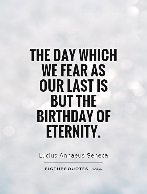 The day which we fear as our last is but the birthday of eternity. Lucius Annaeus Seneca