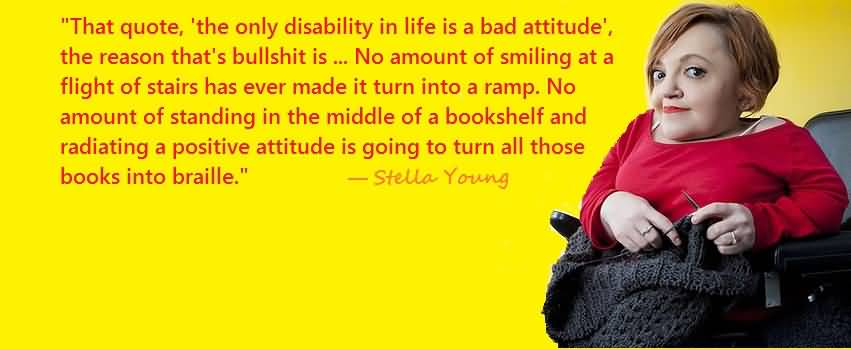 that quote, The only disability in life is a bad attitude, the reason that's bullshit is because it's just not true, because of the social model of disability..... Stella Young