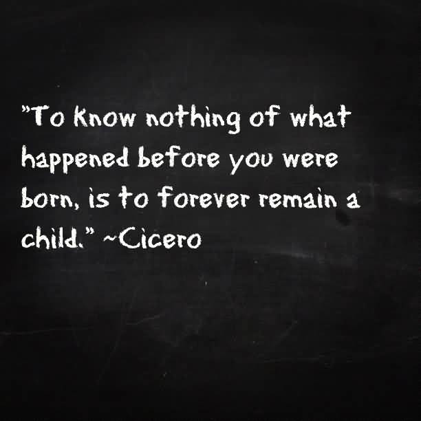 To know nothing of what happened before you were born, is to remain a child. Cicero