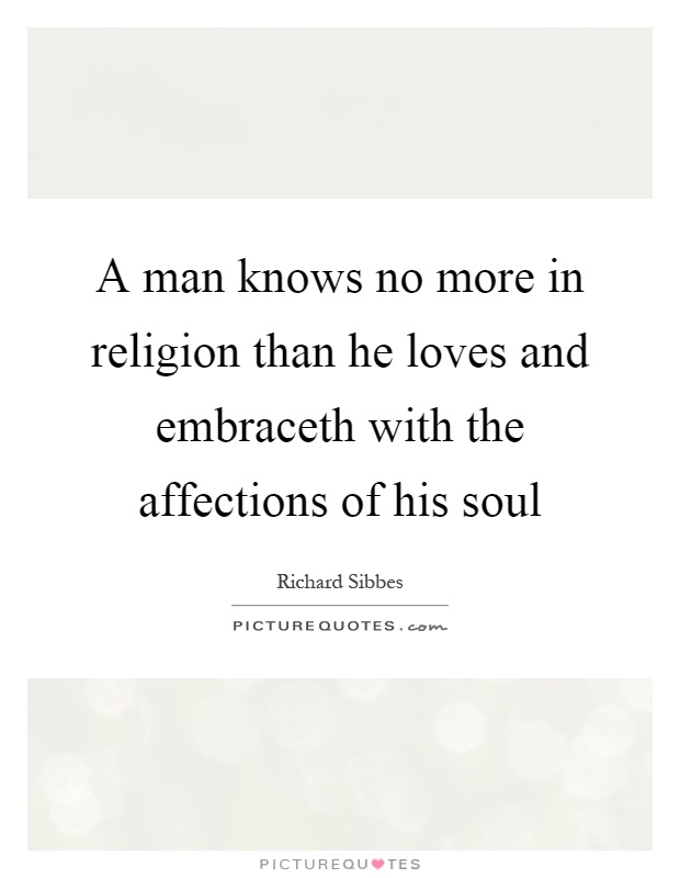 A man knows no more in religion than he loves and embraceth with the affections of his soul. Richard Sibbes