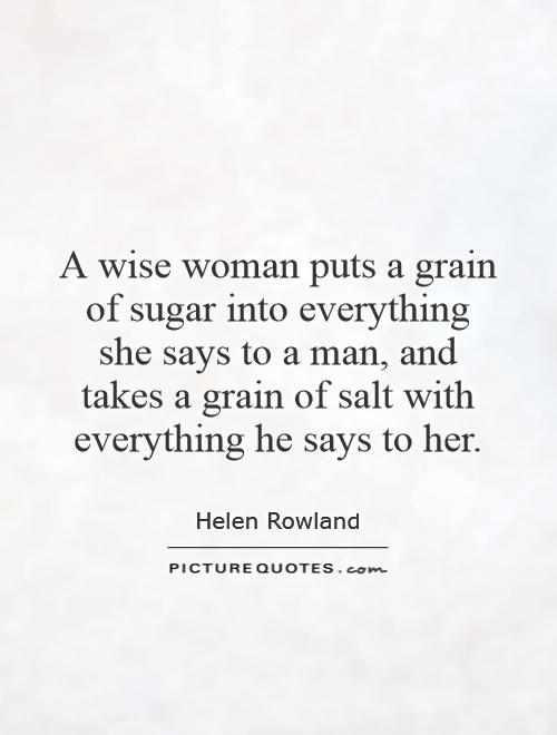 A wise woman puts a grain of sugar into everything she says to a man, and takes a grain of salt with everything he says to her. Helen Rowland