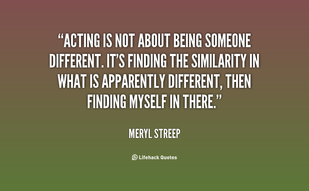 Acting is not about being someone different. It's finding the similarity in what is apparently different, then finding myself in there. Meryl Streep