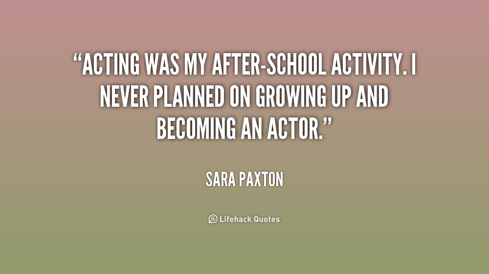 Acting was my after-school activity. I never planned on growing up and becoming an actor. Sara Paxton