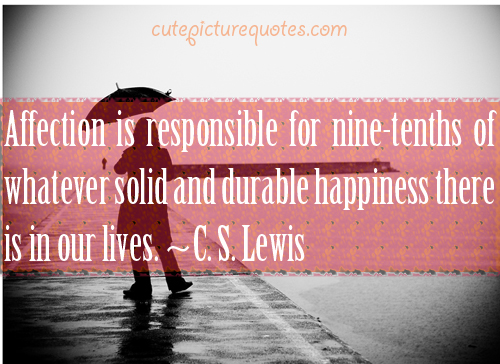Affection is responsible for nine-tenths of whatever solid and durable happiness there is in our lives. C. S. Lewis