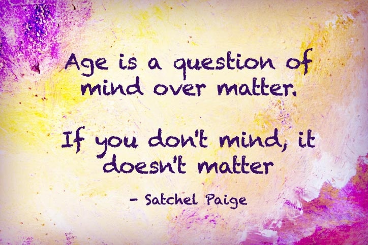 Age is an issue of mind over matter. If you don't mind, it doesn't matter. Satchel Paige