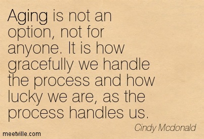 Aging is not an option, not for anyone. It is how gracefully we handle the process and how lucky we are, as the process handles us. Cindy McDonald
