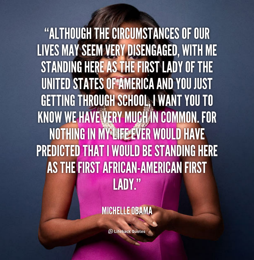Although the circumstances of our lives may seem very disengaged, with me standing here as the First Lady of the United States of America and you just getting... Michelle Obama