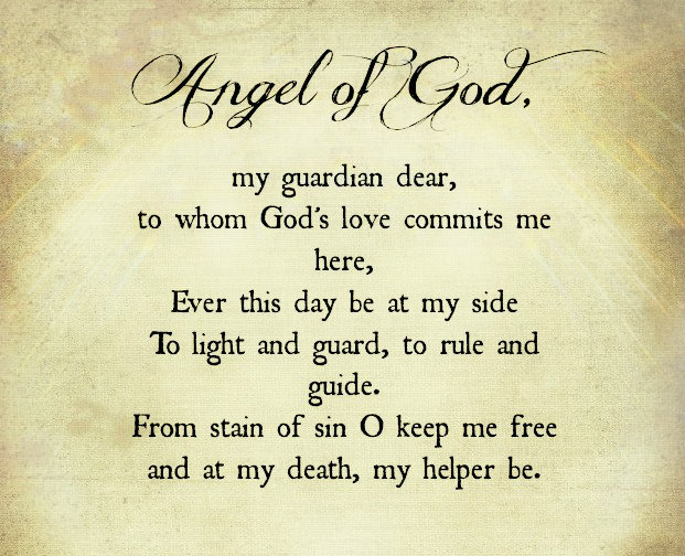 Angel of God, my guardian dear, to whom God's love commits me here, ever this day [or night] be at my side, to light and guard, to rule and guide. From stain of sin o keep me free and at...